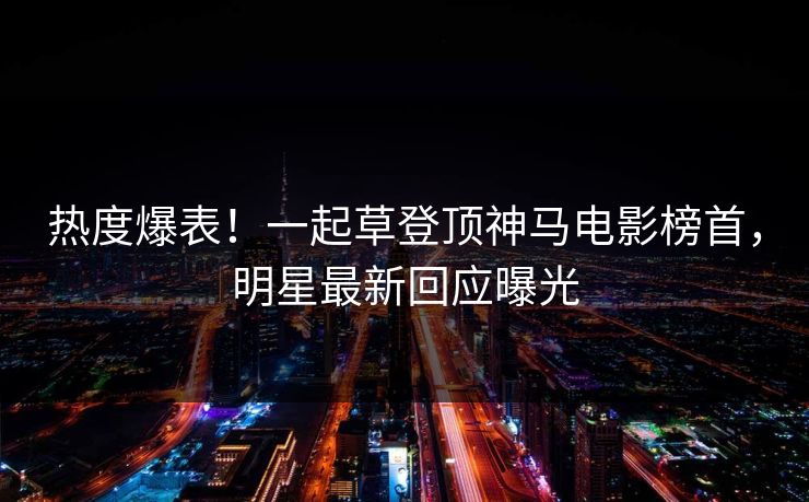 热度爆表！一起草登顶神马电影榜首，明星最新回应曝光