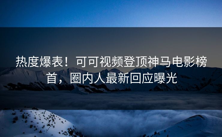 热度爆表！可可视频登顶神马电影榜首，圈内人最新回应曝光