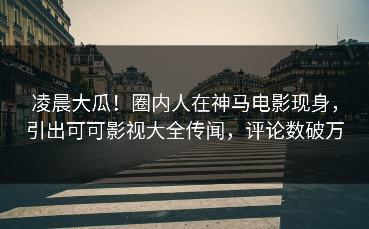 凌晨大瓜！圈内人在神马电影现身，引出可可影视大全传闻，评论数破万