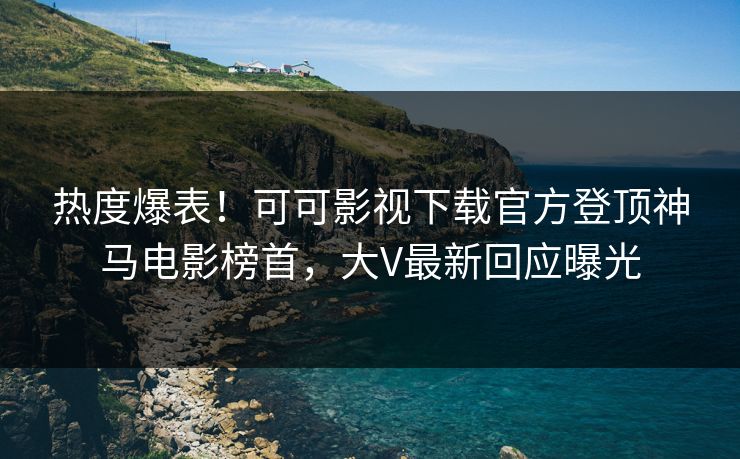 热度爆表！可可影视下载官方登顶神马电影榜首，大V最新回应曝光