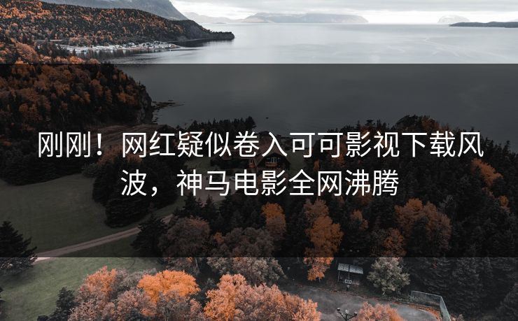 刚刚！网红疑似卷入可可影视下载风波，神马电影全网沸腾