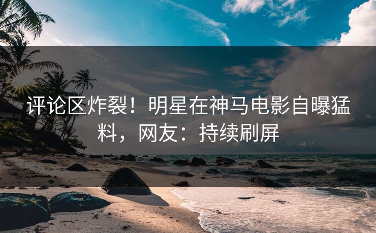 评论区炸裂！明星在神马电影自曝猛料，网友：持续刷屏