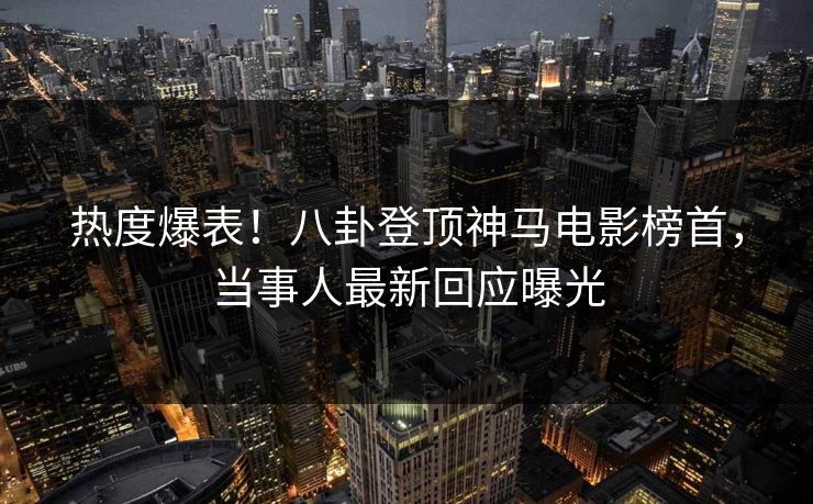 热度爆表！八卦登顶神马电影榜首，当事人最新回应曝光