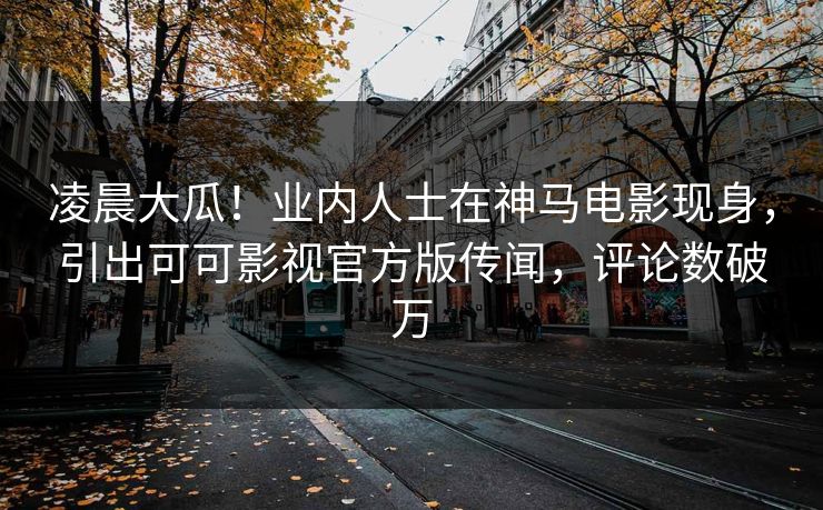 凌晨大瓜！业内人士在神马电影现身，引出可可影视官方版传闻，评论数破万