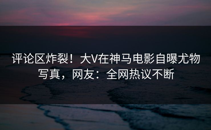 评论区炸裂！大V在神马电影自曝尤物写真，网友：全网热议不断