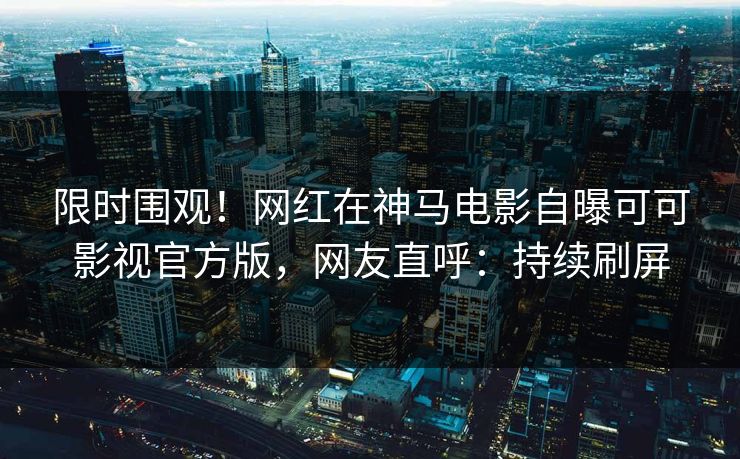 限时围观！网红在神马电影自曝可可影视官方版，网友直呼：持续刷屏