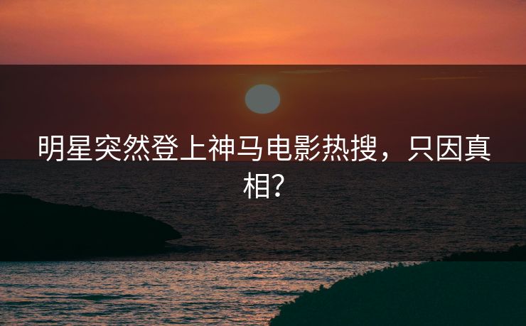 明星突然登上神马电影热搜，只因真相？