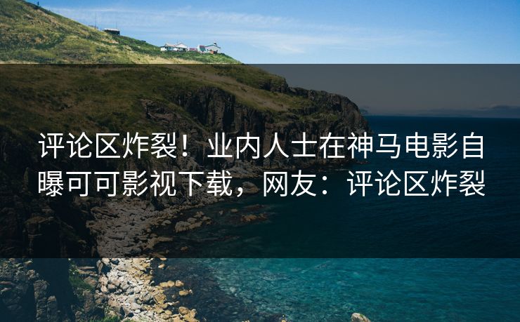 评论区炸裂！业内人士在神马电影自曝可可影视下载，网友：评论区炸裂