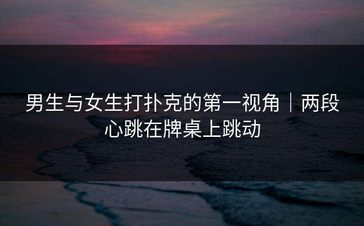 男生与女生打扑克的第一视角｜两段心跳在牌桌上跳动