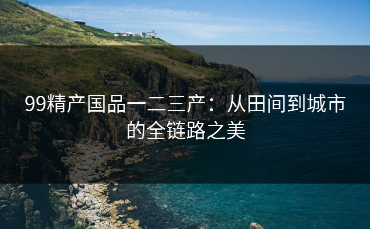 99精产国品一二三产：从田间到城市的全链路之美