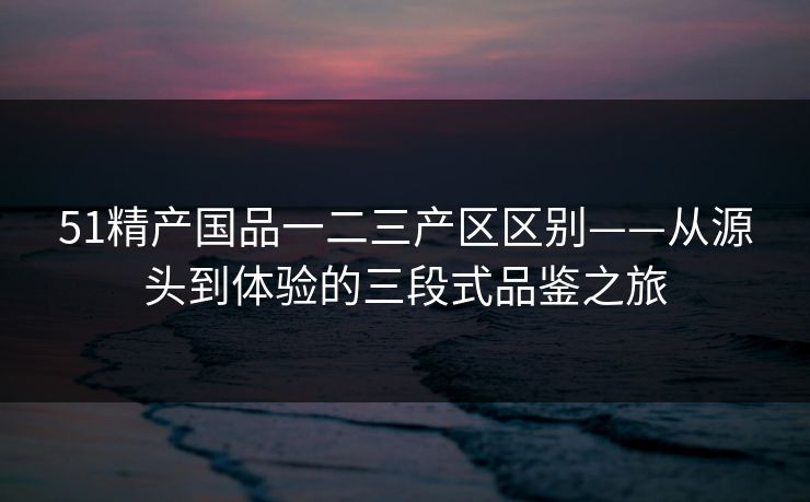 51精产国品一二三产区区别——从源头到体验的三段式品鉴之旅