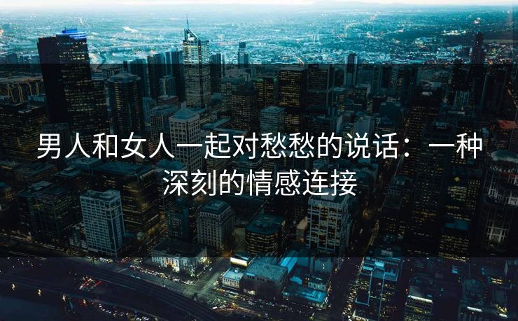 男人和女人一起对愁愁的说话：一种深刻的情感连接