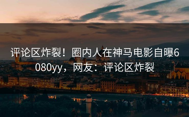 评论区炸裂！圈内人在神马电影自曝6080yy，网友：评论区炸裂