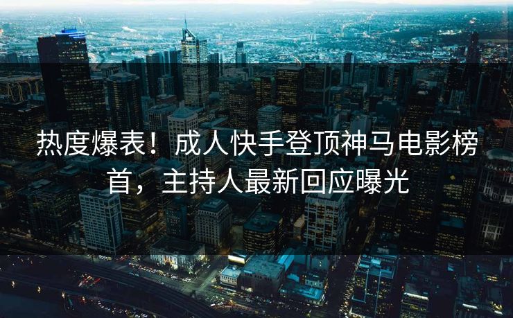 热度爆表！成人快手登顶神马电影榜首，主持人最新回应曝光