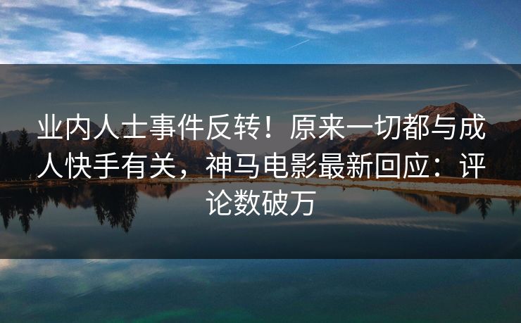 业内人士事件反转！原来一切都与成人快手有关，神马电影最新回应：评论数破万