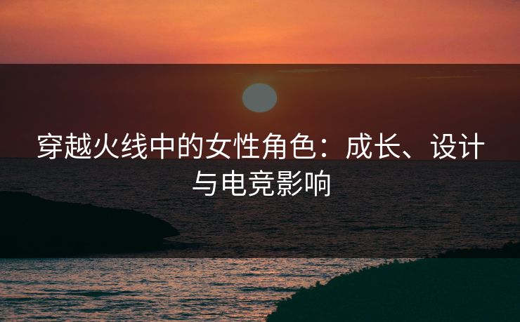 穿越火线中的女性角色：成长、设计与电竞影响