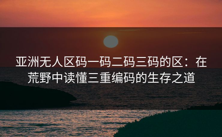 亚洲无人区码一码二码三码的区:在荒野中读懂三重编码的生存之道