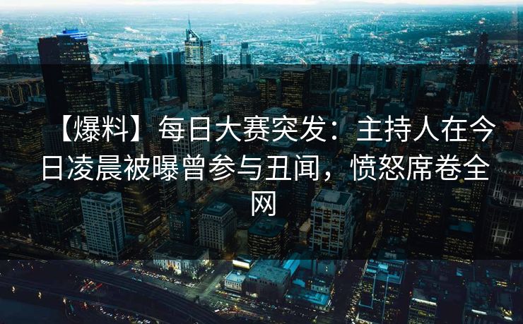【爆料】每日大赛突发：主持人在今日凌晨被曝曾参与丑闻，愤怒席卷全网