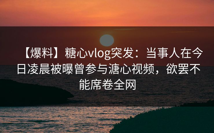 【爆料】糖心vlog突发:当事人在今日凌晨被曝曾参与溏心视频,欲罢不能席卷全网