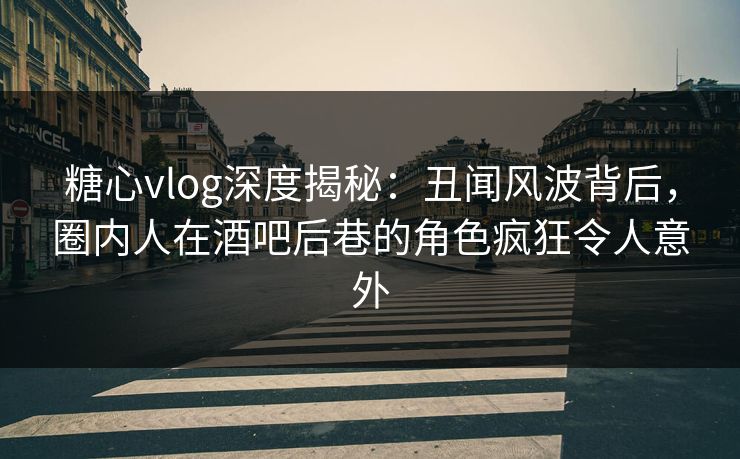 糖心vlog深度揭秘：丑闻风波背后，圈内人在酒吧后巷的角色疯狂令人意外