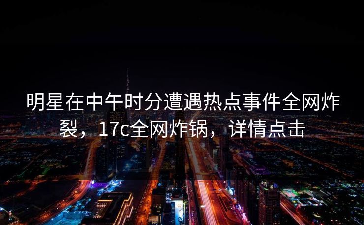 明星在中午时分遭遇热点事件全网炸裂，17c全网炸锅，详情点击