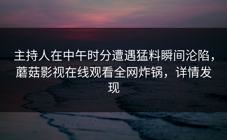 主持人在中午时分遭遇猛料瞬间沦陷,蘑菇影视在线观看全网炸锅,详情发现