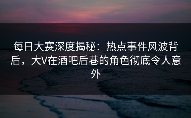 每日大赛深度揭秘:热点事件风波背后,大V在酒吧后巷的角色彻底令人意外