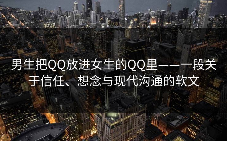 男生把QQ放进女生的QQ里——一段关于信任、想念与现代沟通的软文