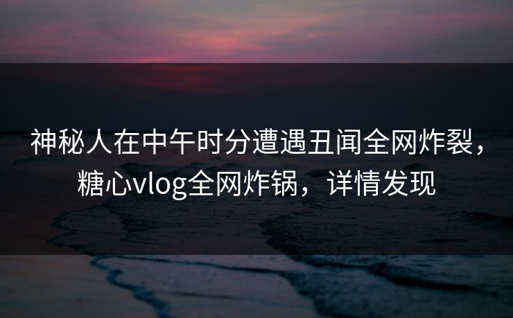 神秘人在中午时分遭遇丑闻全网炸裂，糖心vlog全网炸锅，详情发现
