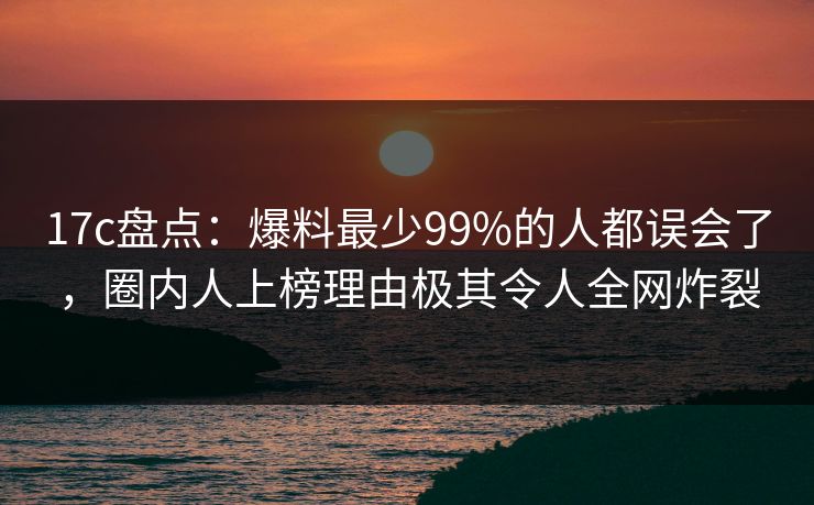 17c盘点：爆料最少99%的人都误会了，圈内人上榜理由极其令人全网炸裂