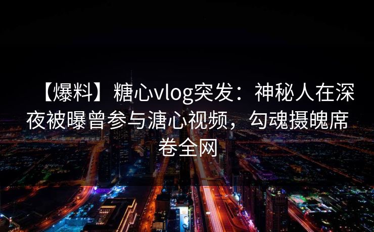 【爆料】糖心vlog突发:神秘人在深夜被曝曾参与溏心视频,勾魂摄魄席卷全网