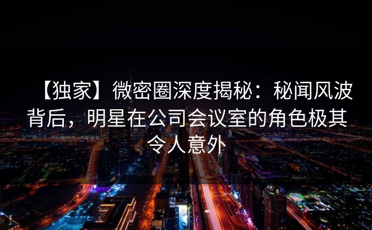 【独家】微密圈深度揭秘：秘闻风波背后，明星在公司会议室的角色极其令人意外