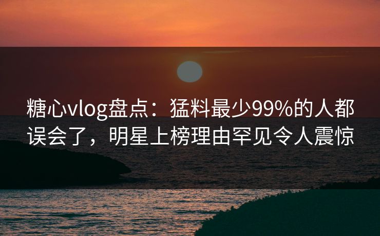 糖心vlog盘点:猛料最少99%的人都误会了,明星上榜理由罕见令人震惊