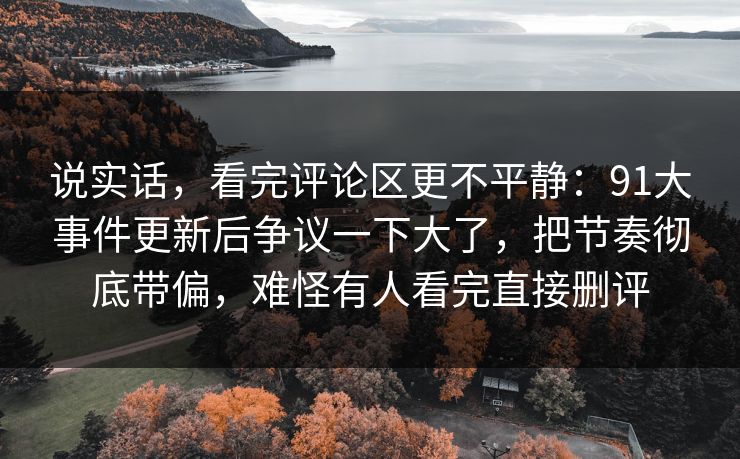 说实话，看完评论区更不平静：91大事件更新后争议一下大了，把节奏彻底带偏，难怪有人看完直接删评