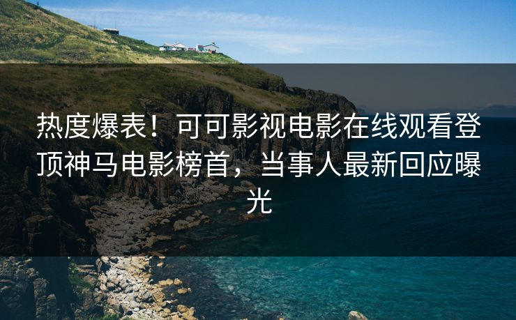 热度爆表！可可影视电影在线观看登顶神马电影榜首，当事人最新回应曝光