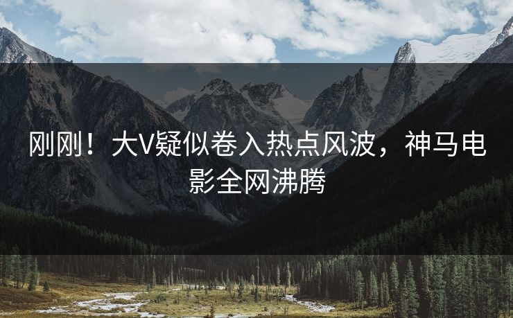 刚刚！大V疑似卷入热点风波，神马电影全网沸腾