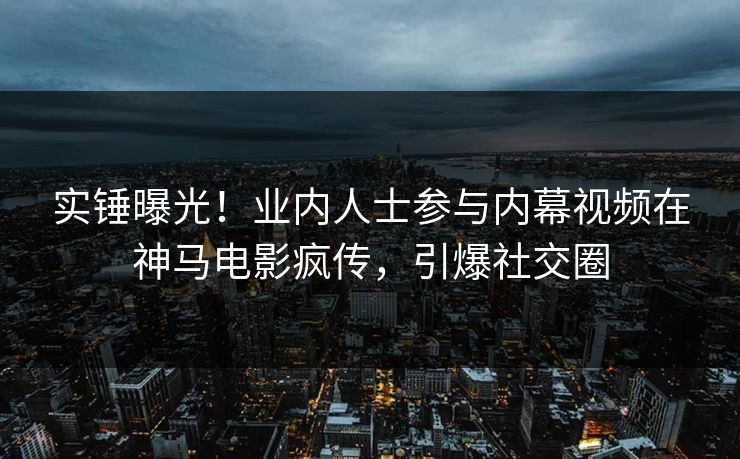 实锤曝光！业内人士参与内幕视频在神马电影疯传，引爆社交圈