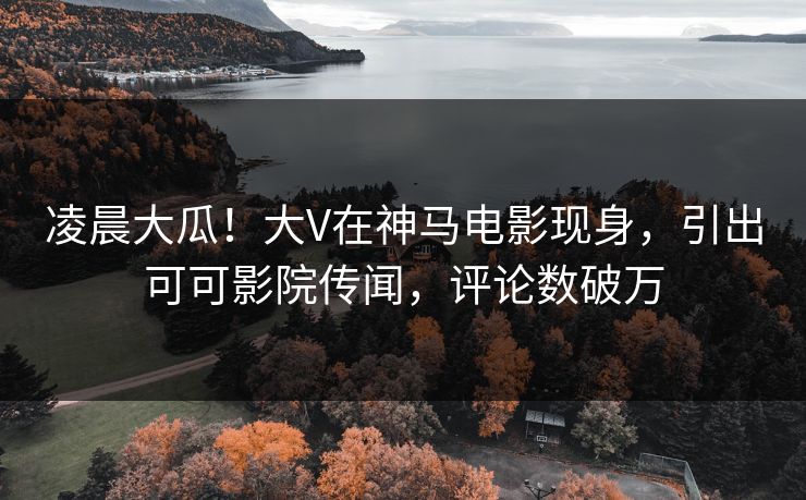 凌晨大瓜！大V在神马电影现身，引出可可影院传闻，评论数破万