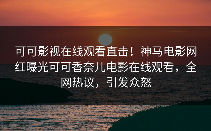可可影视在线观看直击！神马电影网红曝光可可香奈儿电影在线观看，全网热议，引发众怒