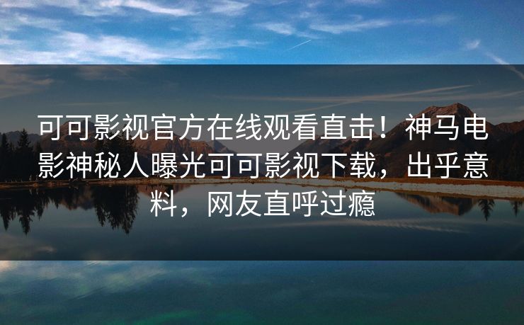可可影视官方在线观看直击！神马电影神秘人曝光可可影视下载，出乎意料，网友直呼过瘾