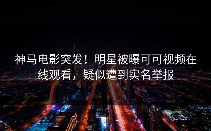 神马电影突发！明星被曝可可视频在线观看，疑似遭到实名举报