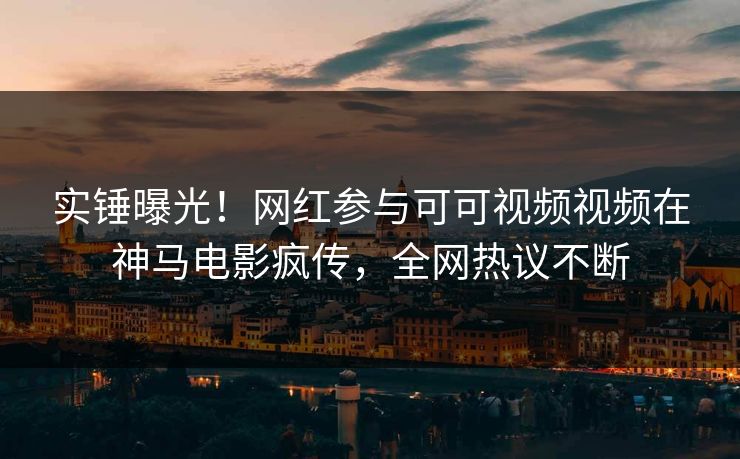 实锤曝光！网红参与可可视频视频在神马电影疯传，全网热议不断
