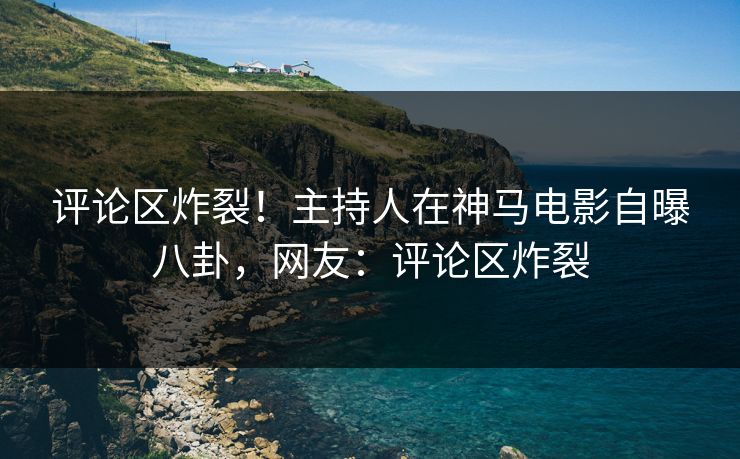 评论区炸裂！主持人在神马电影自曝八卦，网友：评论区炸裂