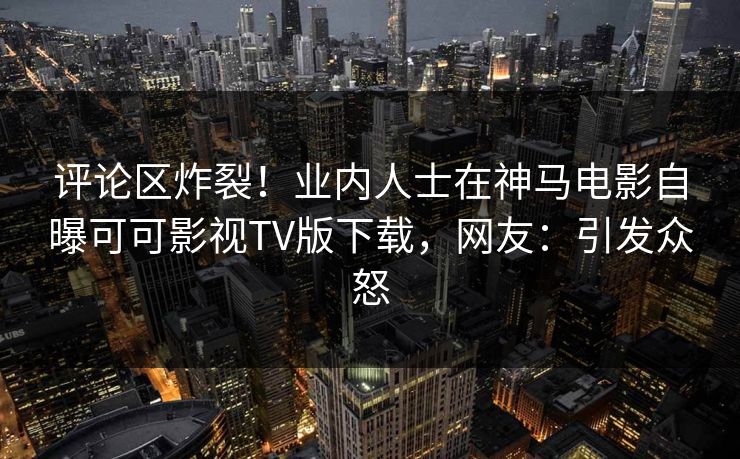 评论区炸裂！业内人士在神马电影自曝可可影视TV版下载，网友：引发众怒