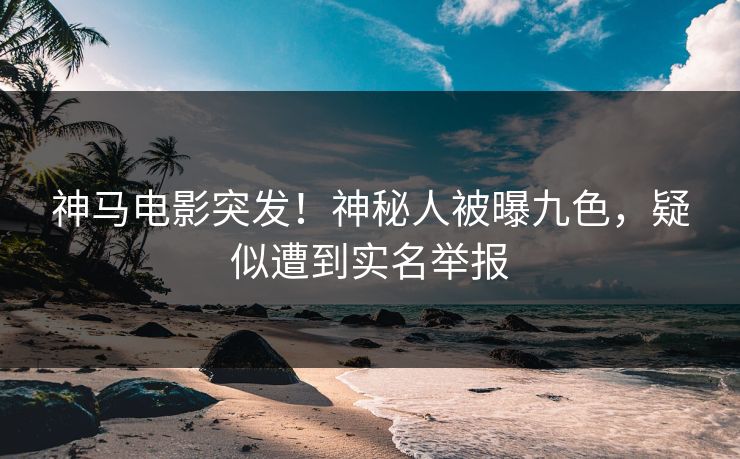神马电影突发！神秘人被曝九色，疑似遭到实名举报