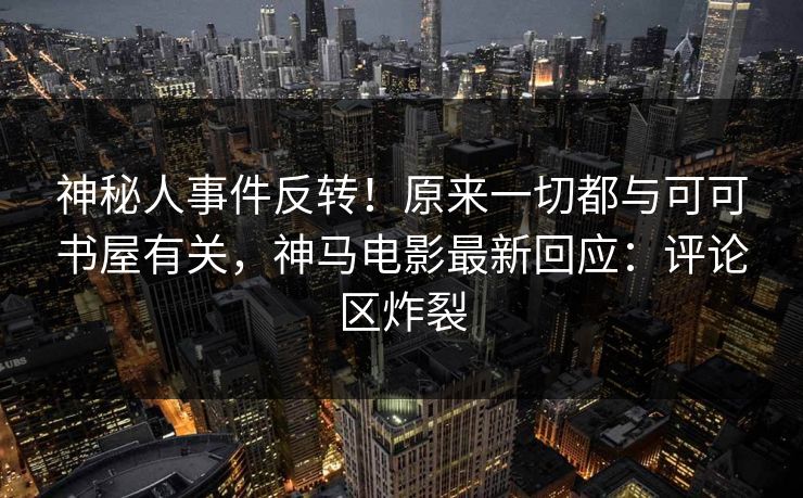 神秘人事件反转！原来一切都与可可书屋有关，神马电影最新回应：评论区炸裂  第1张