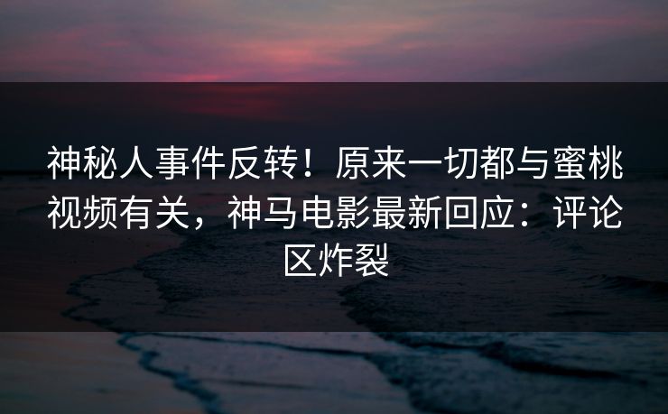 神秘人事件反转！原来一切都与蜜桃视频有关，神马电影最新回应：评论区炸裂