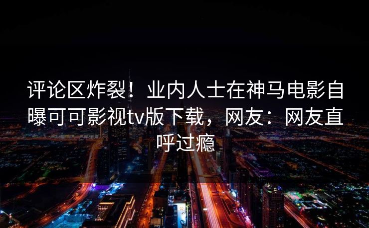 评论区炸裂！业内人士在神马电影自曝可可影视tv版下载，网友：网友直呼过瘾