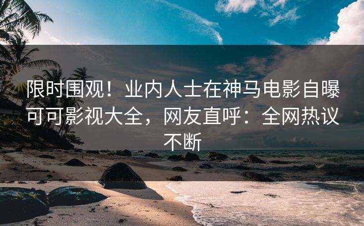限时围观！业内人士在神马电影自曝可可影视大全，网友直呼：全网热议不断