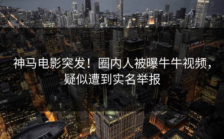 神马电影突发！圈内人被曝牛牛视频，疑似遭到实名举报